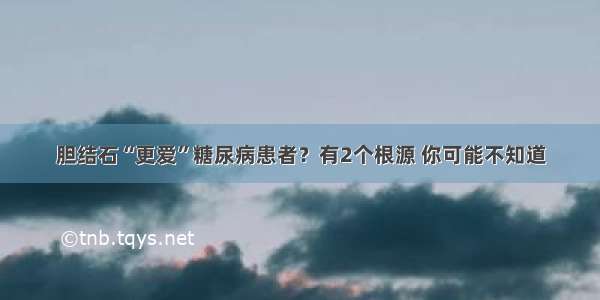 胆结石“更爱”糖尿病患者？有2个根源 你可能不知道