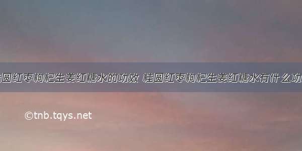 桂圆红枣枸杞生姜红糖水的功效 桂圆红枣枸杞生姜红糖水有什么功效