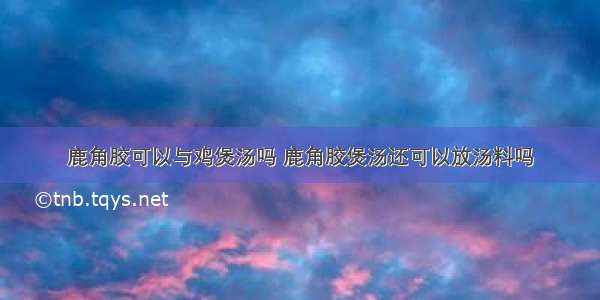 鹿角胶可以与鸡煲汤吗 鹿角胶煲汤还可以放汤料吗