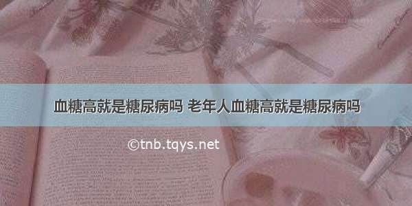 血糖高就是糖尿病吗 老年人血糖高就是糖尿病吗