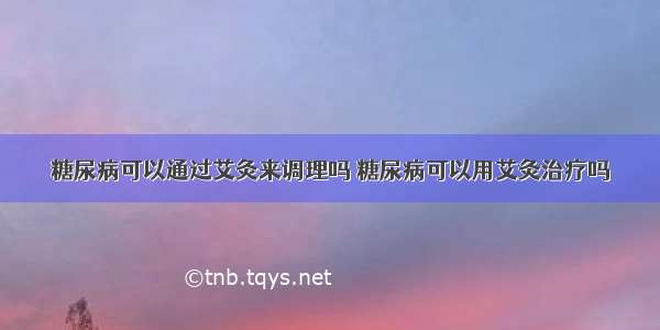 糖尿病可以通过艾灸来调理吗 糖尿病可以用艾灸治疗吗