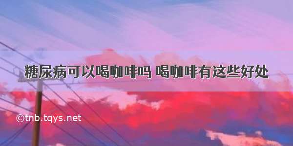 糖尿病可以喝咖啡吗 喝咖啡有这些好处