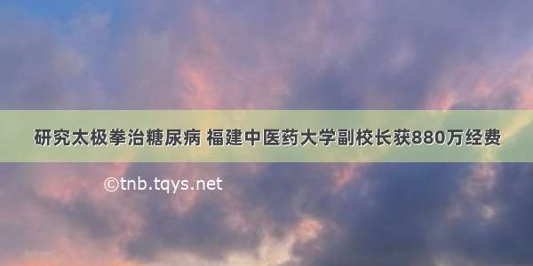 研究太极拳治糖尿病 福建中医药大学副校长获880万经费