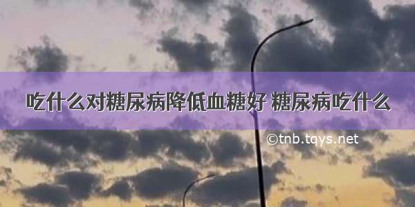 吃什么对糖尿病降低血糖好 糖尿病吃什么