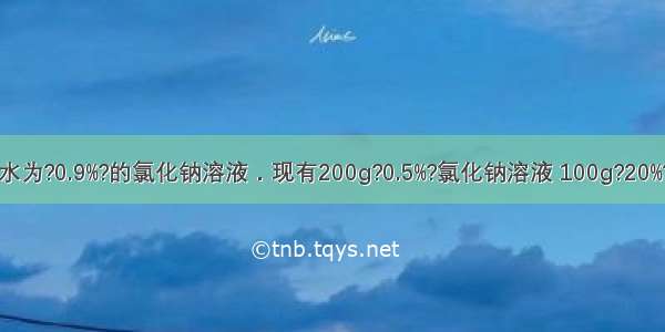 医用生理盐水为?0.9%?的氯化钠溶液．现有200g?0.5%?氯化钠溶液 100g?20%?氯化钠溶液