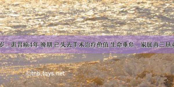 患者 67岁。患胃癌4年 晚期 已失去手术治疗价值 生命垂危。家属再三恳求医生 希