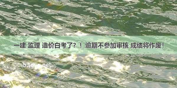 一建 监理 造价白考了？！逾期不参加审核 成绩将作废！