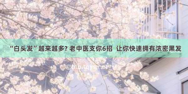 “白头发”越来越多? 老中医支你6招  让你快速拥有浓密黑发