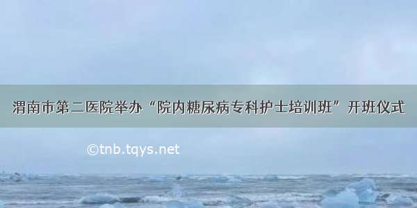 渭南市第二医院举办“院内糖尿病专科护士培训班”开班仪式