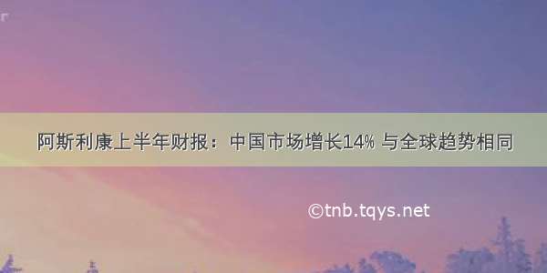 阿斯利康上半年财报：中国市场增长14% 与全球趋势相同