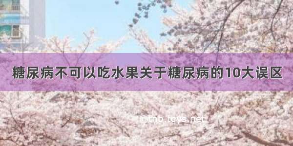 糖尿病不可以吃水果关于糖尿病的10大误区