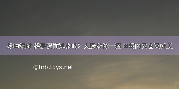 炒田螺时 需要提前焯水吗？大厨教你一招 田螺肉又香又鲜美