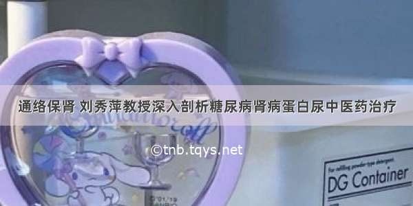 通络保肾 刘秀萍教授深入剖析糖尿病肾病蛋白尿中医药治疗