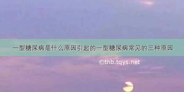 一型糖尿病是什么原因引起的一型糖尿病常见的三种原因