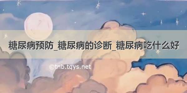 糖尿病预防_糖尿病的诊断_糖尿病吃什么好