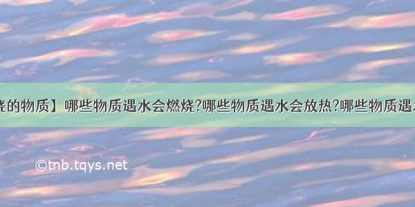 【遇水燃烧的物质】哪些物质遇水会燃烧?哪些物质遇水会放热?哪些物质遇水会吸热?...