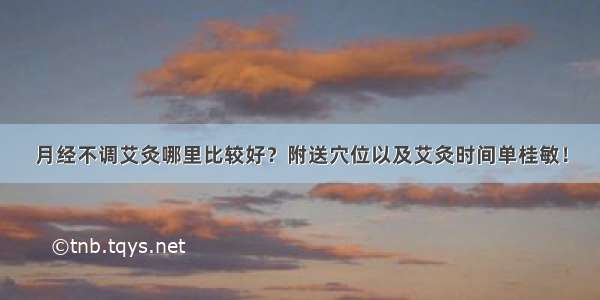 月经不调艾灸哪里比较好？附送穴位以及艾灸时间单桂敏！