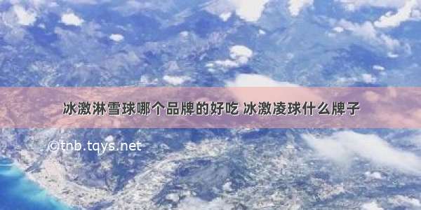 冰激淋雪球哪个品牌的好吃 冰激凌球什么牌子