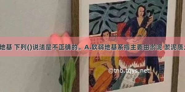 关于软弱地基 下列()说法是不正确的。A.软弱地基系指主要由淤泥 淤泥质土 充填土 