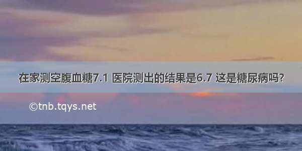 在家测空腹血糖7.1 医院测出的结果是6.7 这是糖尿病吗？