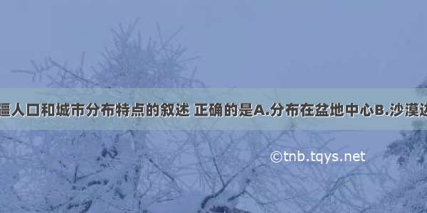 下列关于新疆人口和城市分布特点的叙述 正确的是A.分布在盆地中心B.沙漠边缘的绿洲上