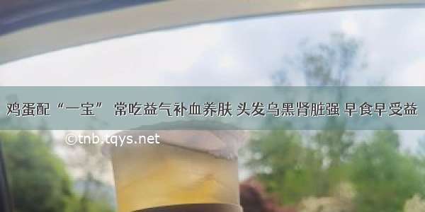 鸡蛋配“一宝” 常吃益气补血养肤 头发乌黑肾脏强 早食早受益