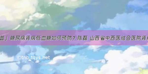 「科普」糖尿病肾病低血糖如何预防？陈磊 山西省中西医结合医院肾病一科