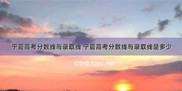 宁夏高考分数线与录取线 宁夏高考分数线与录取线是多少