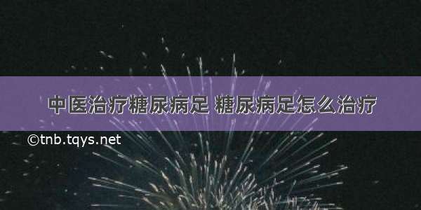 中医治疗糖尿病足 糖尿病足怎么治疗