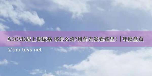 ASCVD遇上糖尿病 该怎么治?用药方案看这里！| 年度盘点