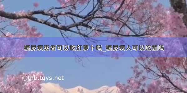 糖尿病患者可以吃红萝卜吗_糖尿病人可以吃醋吗