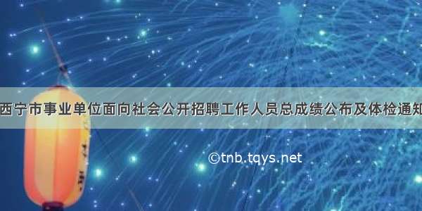 西宁市事业单位面向社会公开招聘工作人员总成绩公布及体检通知