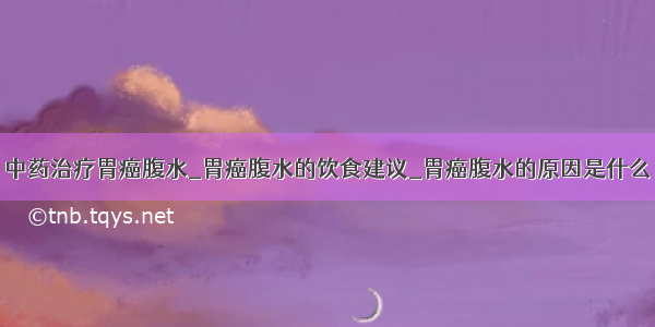 中药治疗胃癌腹水_胃癌腹水的饮食建议_胃癌腹水的原因是什么