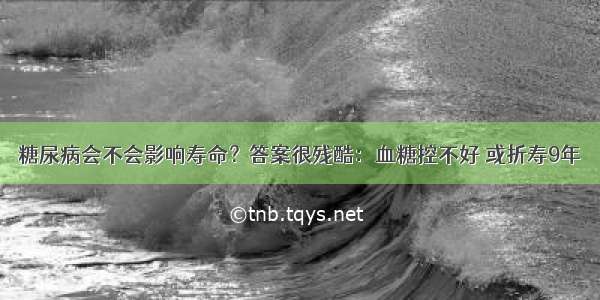 糖尿病会不会影响寿命？答案很残酷：血糖控不好 或折寿9年