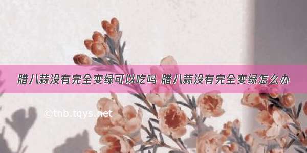 腊八蒜没有完全变绿可以吃吗 腊八蒜没有完全变绿怎么办