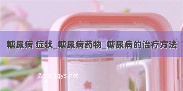 糖尿病 症状_糖尿病药物_糖尿病的治疗方法