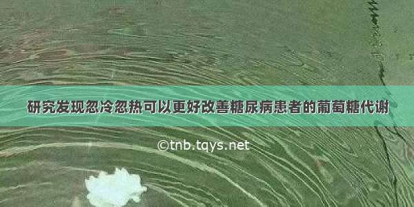 研究发现忽冷忽热可以更好改善糖尿病患者的葡萄糖代谢