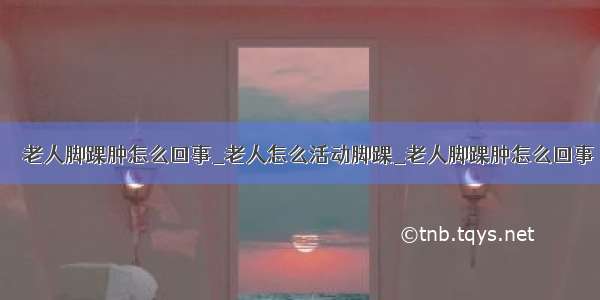 ​​老人脚踝肿怎么回事_老人怎么活动脚踝_老人脚踝肿怎么回事