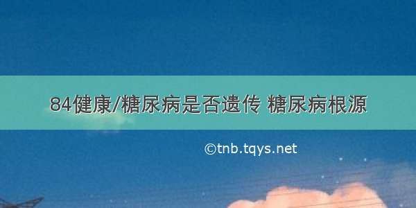 84健康/糖尿病是否遗传 糖尿病根源