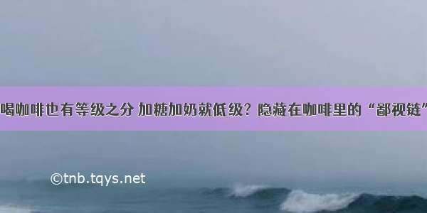 喝咖啡也有等级之分 加糖加奶就低级？隐藏在咖啡里的“鄙视链”