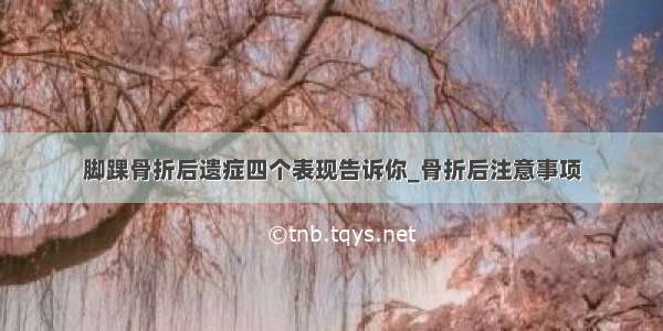 脚踝骨折后遗症四个表现告诉你_骨折后注意事项