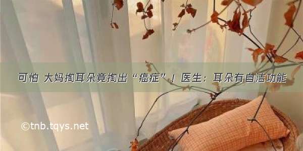 可怕 大妈掏耳朵竟掏出“癌症”！医生：耳朵有自洁功能