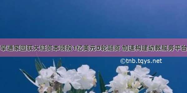 掌通家园获大钲资本领投1亿美元D轮融资 加速构建幼教服务平台