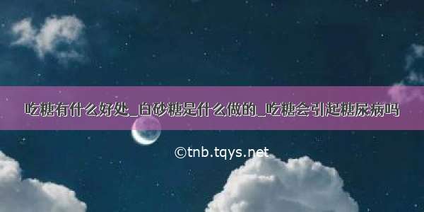 吃糖有什么好处_白砂糖是什么做的_吃糖会引起糖尿病吗