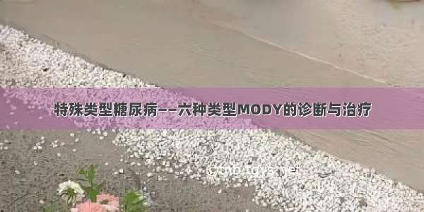 特殊类型糖尿病——六种类型MODY的诊断与治疗