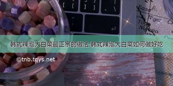 韩式辣泡大白菜最正宗的做法 韩式辣泡大白菜如何做好吃