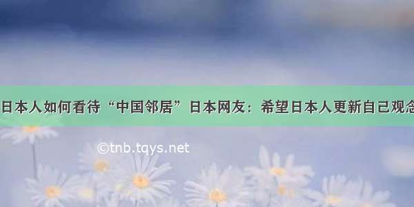 日本人如何看待“中国邻居”日本网友：希望日本人更新自己观念