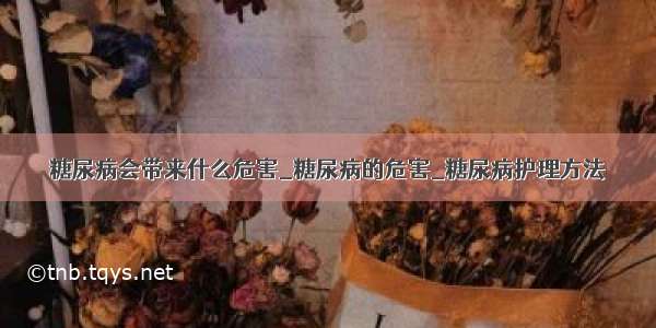 糖尿病会带来什么危害_糖尿病的危害_糖尿病护理方法