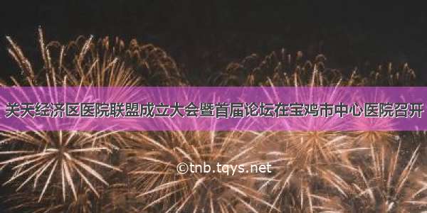 关天经济区医院联盟成立大会暨首届论坛在宝鸡市中心医院召开