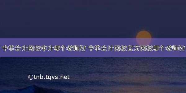 中华会计网校审计哪个老师好 中华会计网校官方网校哪个老师好